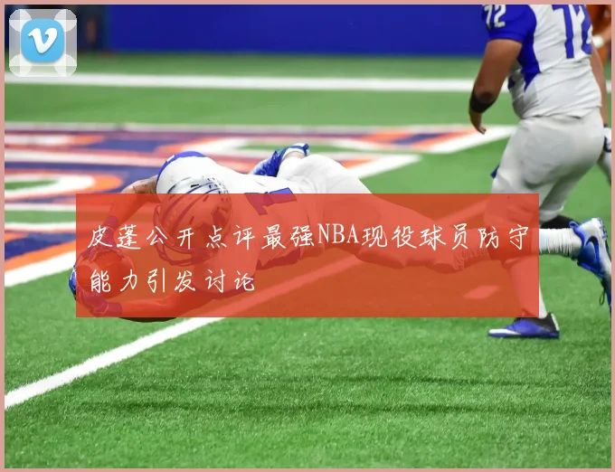 皮蓬公开点评最强NBA现役球员防守能力引发讨论