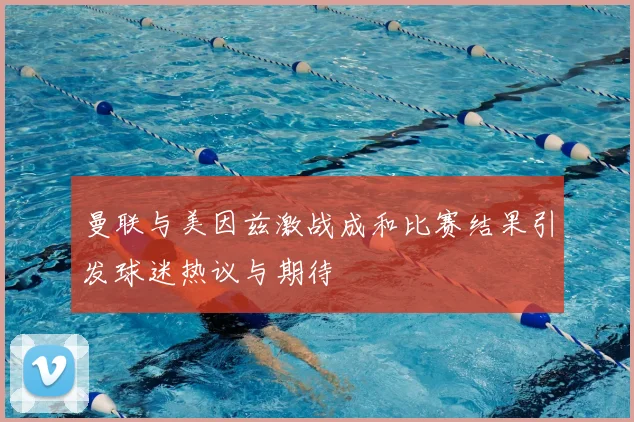 曼联与美因兹激战成和比赛结果引发球迷热议与期待