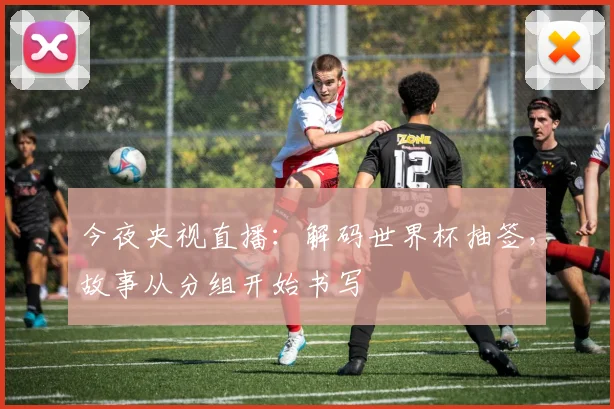 今夜央视直播：解码世界杯抽签，故事从分组开始书写
