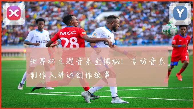 世界杯主题音乐全揭秘：专访音乐制作人讲述创作故事