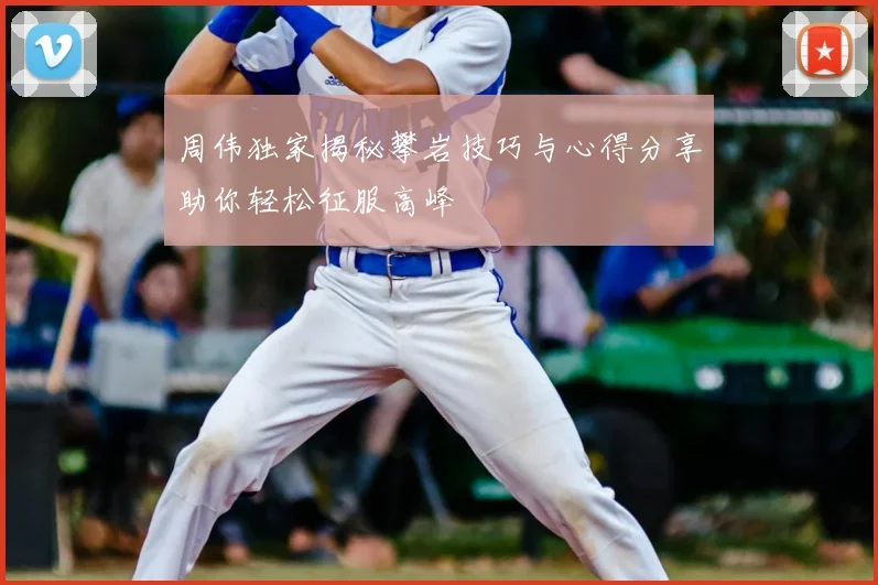 周伟独家揭秘攀岩技巧与心得分享助你轻松征服高峰