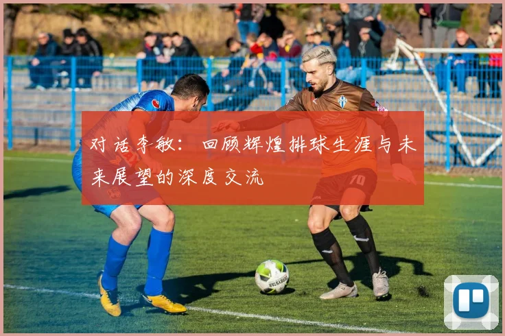 对话李敏:回顾辉煌排球生涯与未来展望的深度交流