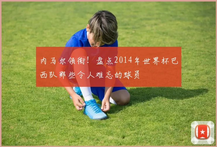 内马尔领衔！盘点2014年世界杯巴西队那些令人难忘的球员
