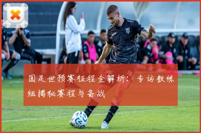国足世预赛征程全解析：专访教练组揭秘赛程与备战