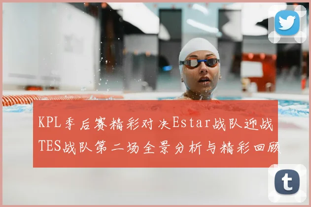 KPL季后赛精彩对决Estar战队迎战TES战队第二场全景分析与精彩回顾