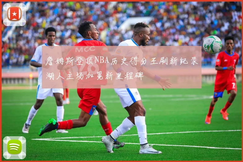 詹姆斯登顶NBA历史得分王刷新纪录湖人主场加冕新里程碑