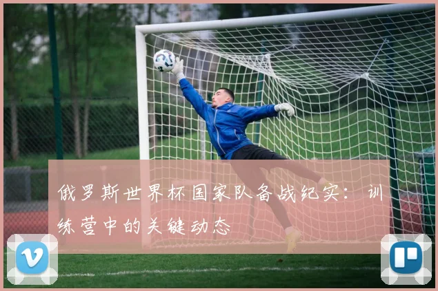 俄罗斯世界杯国家队备战纪实：训练营中的关键动态
