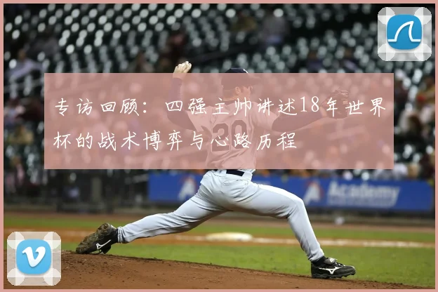 专访回顾:四强主帅讲述18年世界杯的战术博弈与心路历程
