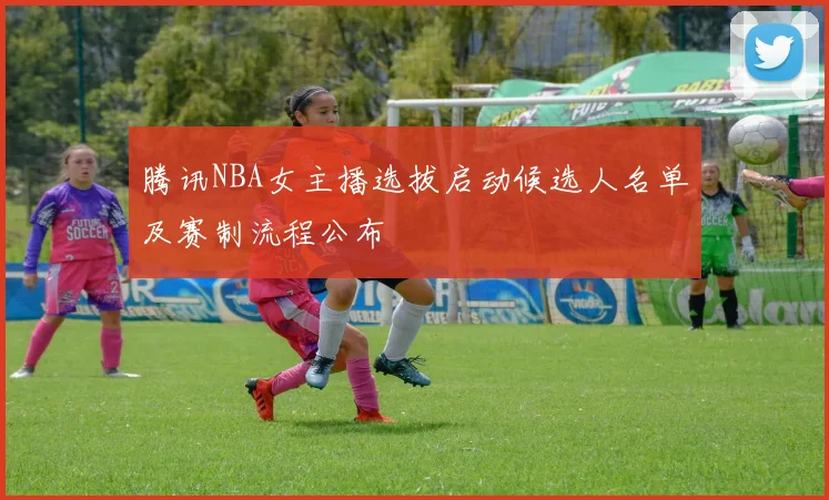 腾讯NBA女主播选拔启动候选人名单及赛制流程公布
