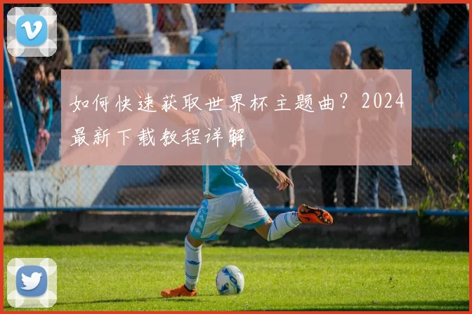 如何快速获取世界杯主题曲？2024最新下载教程详解