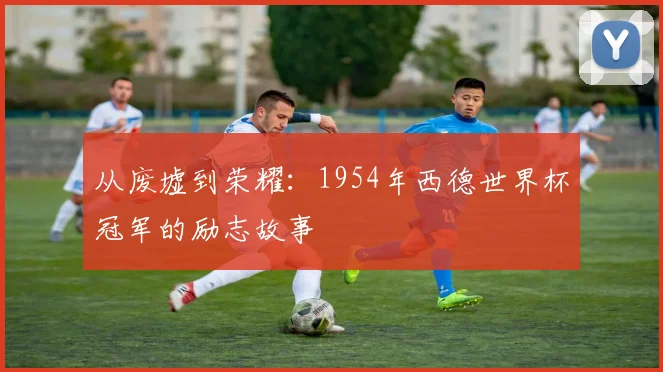 从废墟到荣耀：1954年西德世界杯冠军的励志故事