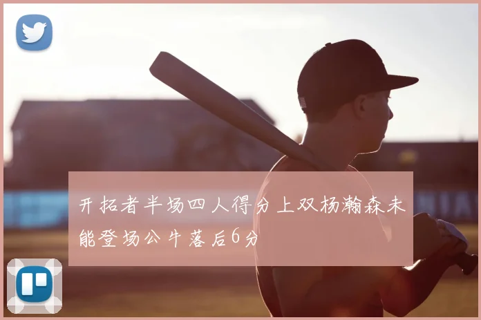 开拓者半场四人得分上双杨瀚森未能登场公牛落后6分