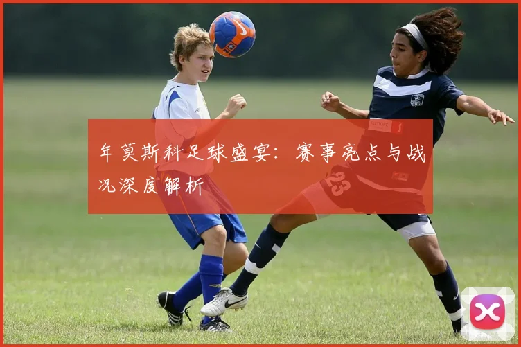 年莫斯科足球盛宴：赛事亮点与战况深度解析