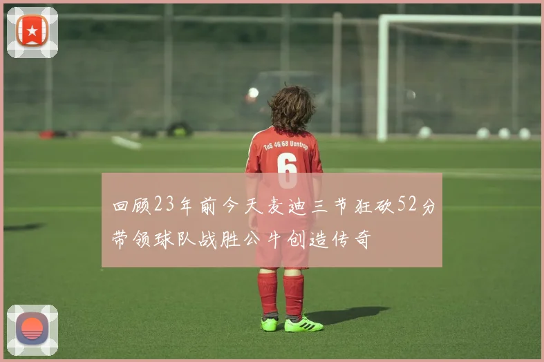 回顾23年前今天麦迪三节狂砍52分带领球队战胜公牛创造传奇