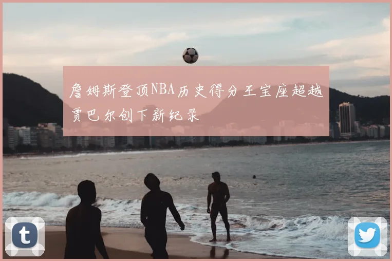 詹姆斯登顶NBA历史得分王宝座超越贾巴尔创下新纪录