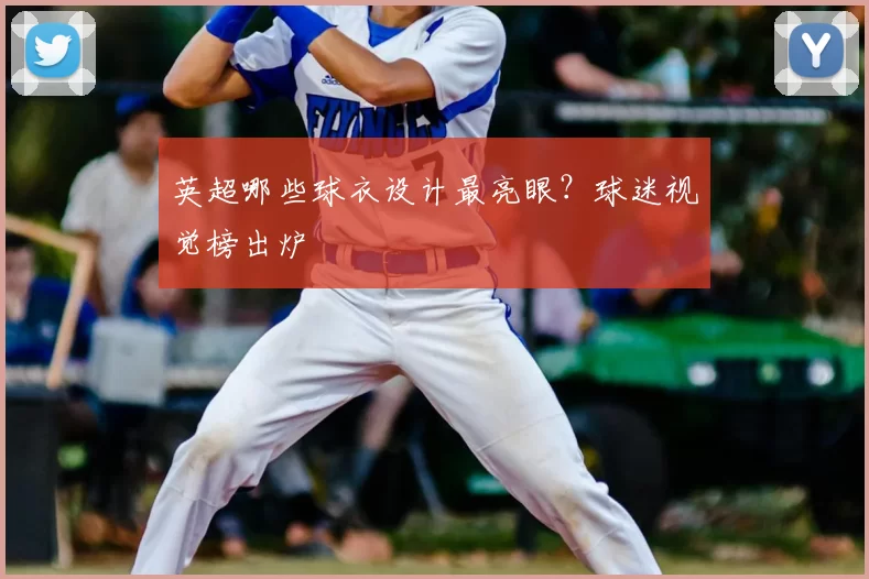 英超哪些球衣设计最亮眼?球迷视觉榜出炉