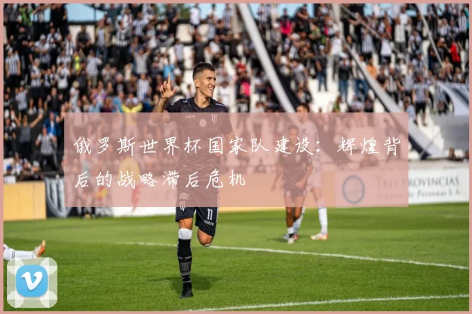俄罗斯世界杯国家队建设：辉煌背后的战略滞后危机