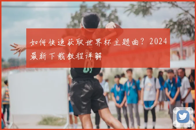 如何快速获取世界杯主题曲？2024最新下载教程详解