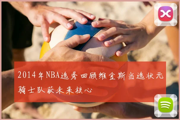 2014年NBA选秀回顾维金斯当选状元骑士队获未来核心