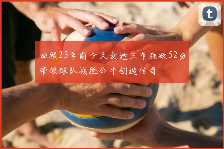 回顾23年前今天麦迪三节狂砍52分带领球队战胜公牛创造传奇