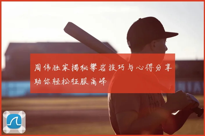 周伟独家揭秘攀岩技巧与心得分享助你轻松征服高峰