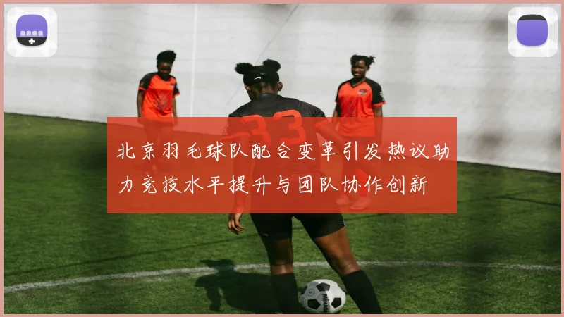 北京羽毛球队配合变革引发热议助力竞技水平提升与团队协作创新