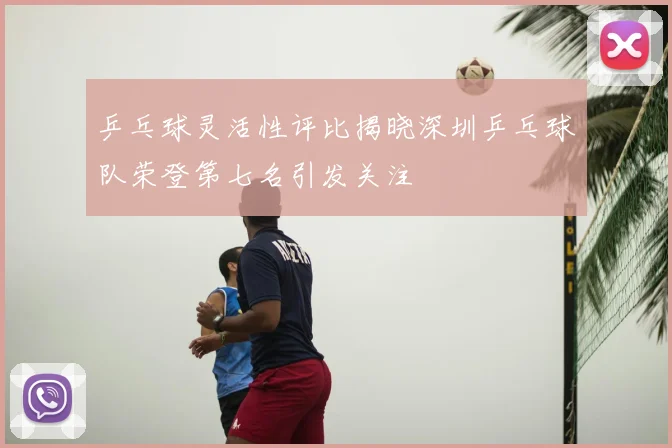 乒乓球灵活性评比揭晓深圳乒乓球队荣登第七名引发关注