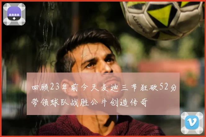 回顾23年前今天麦迪三节狂砍52分带领球队战胜公牛创造传奇