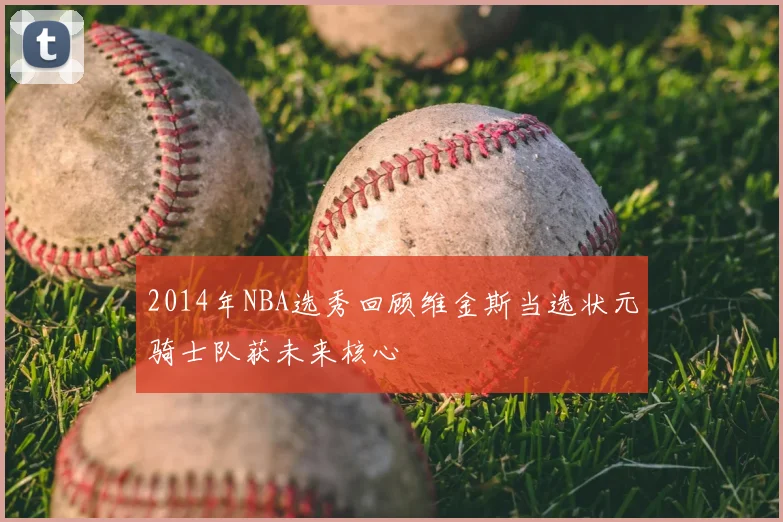 2014年NBA选秀回顾维金斯当选状元骑士队获未来核心